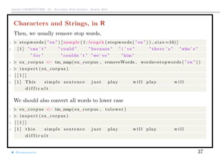 Arthur CHARPENTIER - IA - Actuariat Data Science - March, 2015
Characters and Strings, in R
Then, we usually remove stop words,
1 > stopwords ( " en " ) [ sample ( 1 : length ( stopwords ( " en " ) ) , s i z e =10) ]
2 [ 1 ] " can ’ t " " could " " because " " i ’ ve " " there ’ s " "who ’ s "
" f o r " " couldn ’ t " "we ’ ve " " him "
3 > ex_corpus <− tm_map( ex_corpus , removeWords , words=stopwords ( " en " ) )
4 > i n s p e c t ( ex_corpus )
5 [ [ 1 ] ]
6 [ 1 ] This simple sentence j u s t play w i l l play w i l l
d i f f i c u l t
We should also convert all words to lower case
1 > ex_corpus <− tm_map( ex_corpus , tolower )
2 > i n s p e c t ( ex_corpus )
3 [ [ 1 ] ]
4 [ 1 ] t h i s simple sentence j u s t play w i l l play w i l l
d i f f i c u l t
@freakonometrics 37
 