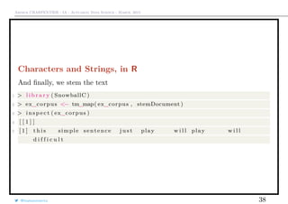 Arthur CHARPENTIER - IA - Actuariat Data Science - March, 2015
Characters and Strings, in R
And ﬁnally, we stem the text
1 > l i b r a r y ( SnowballC )
2 > ex_corpus <− tm_map( ex_corpus , stemDocument )
3 > i n s p e c t ( ex_corpus )
4 [ [ 1 ] ]
5 [ 1 ] t h i s simple sentence j u s t play w i l l play w i l l
d i f f i c u l t
@freakonometrics 38
 