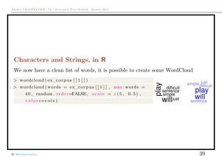 Arthur CHARPENTIER - IA - Actuariat Data Science - March, 2015
Characters and Strings, in R
We now have a clean list of words, it is possible to create some WordCloud
1 > wordcloud ( ex_corpus [ [ 1 ] ] )
2 > wordcloud ( words = ex_corpus [ [ 1 ] ] , max . words =
40 , random . order=FALSE, s c a l e = c (5 , 0 . 5 ) ,
c o l o r s=c o l s )
@freakonometrics 39
 