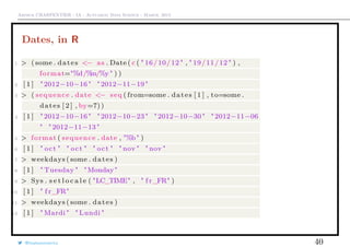 Arthur CHARPENTIER - IA - Actuariat Data Science - March, 2015
Dates, in R
1 > ( some . dates <− as . Date ( c ( " 16/10/12 " , " 19/11/12 " ) ,
format="%d/%m/%y " ) )
2 [ 1 ] " 2012−10−16 " " 2012−11−19 "
3 > ( sequence . date <− seq ( from=some . dates [ 1 ] , to=some .
dates [ 2 ] , by=7))
4 [ 1 ] " 2012−10−16 " " 2012−10−23 " " 2012−10−30 " " 2012−11−06
" " 2012−11−13 "
5 > format ( sequence . date , "%b" )
6 [ 1 ] " oct " " oct " " oct " " nov " " nov "
7 > weekdays ( some . dates )
8 [ 1 ] " Tuesday " "Monday"
9 > Sys . s e t l o c a l e ( "LC_TIME" , " f r_FR" )
10 [ 1 ] " f r_FR"
11 > weekdays ( some . dates )
12 [ 1 ] " Mardi " " Lundi "
@freakonometrics 40
 