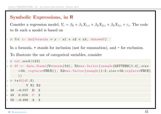 Arthur CHARPENTIER - IA - Actuariat Data Science - March, 2015
Symbolic Expressions, in R
Consider a regression model, Yi = β0 + β1X1,i + β2X2,i + β3X3,i + εi. The code
to ﬁt such a model is based on
1 > f i t <− lm( formula = y ~ x1 + x2 + x3 , data=df )
In a formula, + stands for inclusion (not for summation), and - for exclusion.
To illustrate the use of categorical variables, consider
1 > s e t . seed (123)
2 > df <− data . frame (Y=rnorm (50) , X1=as . f a c t o r ( sample (LETTERS[ 1 : 4 ] , s i z e
=50, r e p l a c e=TRUE) ) , X2=as . f a c t o r ( sample ( 1 : 3 , s i z e =50, r e p l a c e=TRUE)
) )
3 > t a i l ( df , 3 )
4 Y X1 X2
5 48 −0.557 B 2
6 49 0.950 C 2
7 50 −0.498 A 3
@freakonometrics 41
 