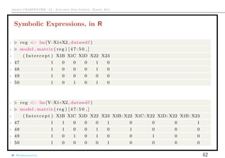 Arthur CHARPENTIER - IA - Actuariat Data Science - March, 2015
Symbolic Expressions, in R
1 > reg <− lm(Y~X1+X2, data=df )
2 > model . matrix ( reg ) [ 4 7 : 5 0 , ]
3 ( I n t e r c e p t ) X1B X1C X1D X22 X23
4 47 1 0 0 0 1 0
5 48 1 0 0 0 1 0
6 49 1 0 0 0 0 0
7 50 1 0 1 0 1 0
1 > reg <− lm(Y~X1∗X2, data=df )
2 > model . matrix ( reg ) [ 4 7 : 5 0 , ]
3 ( I n t e r c e p t ) X1B X1C X1D X22 X23 X1B: X22 X1C: X22 X1D: X22 X1B: X23
4 47 1 1 0 0 0 1 0 0 0 1
5 48 1 1 0 0 1 0 1 0 0 0
6 49 1 0 1 0 1 0 0 1 0 0
7 50 1 0 0 0 0 1 0 0 0 0
@freakonometrics 42
 
