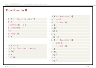 Arthur CHARPENTIER - IA - Actuariat Data Science - March, 2015
Functions, in R
1 > f <− function ( x) x^2
2 > f
3 function ( x) x^2
4 > formals ( f )
5 $x
6 > body ( f )
7 x^2
1 > x <− 10
2 > f <− function () x<−5
3 > f ()
4 > x
5 [ 1 ] 10
1 > f <− function () {
2 + x<−5
3 + return ( x)
4 + }
5 > f ()
6 [ 1 ] 5
7 > x
8 [ 1 ] 10
9 > f <− function () {
10 + x<<−5
11 + return ( x)
12 + }
13 > f ()
14 [ 1 ] 5
15 > x
16 [ 1 ] 5
@freakonometrics 44
 