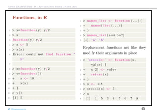 Arthur CHARPENTIER - IA - Actuariat Data Science - March, 2015
Functions, in R
1 > x=function ( y) y/2
2 > x
3 function ( y) y/2
4 > x <− 5
5 > x (x )
6 Error : could not find function "
x "
7
8 > x=function ( y) y/2
9 > y=function () {
10 + x <− 10
11 + x ( x)
12 + }
13 > y ()
14 [ 1 ] 5
1 > names_l i s t <− function ( . . . ) {
2 + names ( l i s t ( . . . ) )
3 + }
4 > names_l i s t ( a=5,b=7)
5 [ 1 ] " a " "b"
Replacement functions act like they
modify their arguments in place
1 > ’ second<− ’ <− function (x ,
value ) {
2 + x [ 2 ] <− value
3 + return ( x)
4 + }
5 > x <− 1:8
6 > second ( x) <− 5
7 > x
8 [ 1 ] 1 5 3 4 5 6 7 8
@freakonometrics 45
 