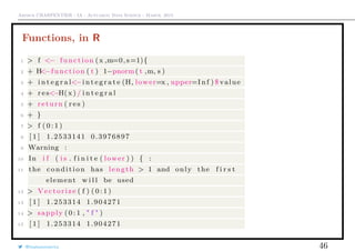 Arthur CHARPENTIER - IA - Actuariat Data Science - March, 2015
Functions, in R
1 > f <− function (x ,m=0, s=1){
2 + H<−function ( t ) 1−pnorm( t ,m, s )
3 + i n t e g r a l<−i n t e g r a t e (H, lower=x , upper=I n f ) $ value
4 + r e s<−H(x ) / i n t e g r a l
5 + return ( r e s )
6 + }
7 > f ( 0 : 1 )
8 [ 1 ] 1.2533141 0.3976897
9 Warning :
10 In i f ( i s . f i n i t e ( lower ) ) { :
11 the condition has length > 1 and only the f i r s t
element w i l l be used
12 > Vectorize ( f ) ( 0 : 1 )
13 [ 1 ] 1.253314 1.904271
14 > sapply ( 0 : 1 , " f " )
15 [ 1 ] 1.253314 1.904271
@freakonometrics 46
 