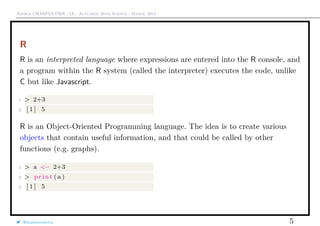 Arthur CHARPENTIER - IA - Actuariat Data Science - March, 2015
R
R is an interpreted language where expressions are entered into the R console, and
a program within the R system (called the interpreter) executes the code, unlike
C but like Javascript.
1 > 2+3
2 [ 1 ] 5
R is an Object-Oriented Programming language. The idea is to create various
objects that contain useful information, and that could be called by other
functions (e.g. graphs).
1 > a <− 2+3
2 > print ( a )
3 [ 1 ] 5
@freakonometrics 5
 