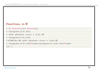 Arthur CHARPENTIER - IA - Actuariat Data Science - March, 2015
Functions, in R
1 > f<−function ( x) dlnorm (x )
2 > i n t e g r a t e ( f , 0 , I n f )
3 1 with absolute e r r o r < 2.5 e−07
4 > i n t e g r a t e ( f ,0 ,1 e5 )
5 1.819813 e−05 with absolute e r r o r < 3.6 e−05
6 > i n t e g r a t e ( f ,0 ,1 e3 ) $ value+i n t e g r a t e ( f ,1 e3 ,1 e5 ) $ value
7 [ 1 ] 1
@freakonometrics 51
 