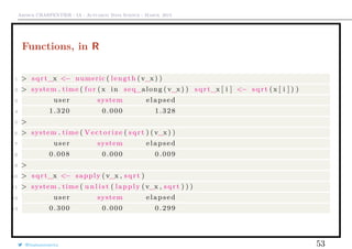 Arthur CHARPENTIER - IA - Actuariat Data Science - March, 2015
Functions, in R
1 > sqrt_x <− numeric ( length ( v_x ) )
2 > system . time ( f o r ( x in seq_along ( v_x ) ) sqrt_x [ i ] <− sqrt (x [ i ] ) )
3 user system elapsed
4 1.320 0.000 1.328
5 >
6 > system . time ( Vectorize ( sqrt ) (v_x ) )
7 user system elapsed
8 0.008 0.000 0.009
9 >
10 > sqrt_x <− sapply (v_x , sqrt )
11 > system . time ( u n l i s t ( lapply ( v_x , sqrt ) ) )
12 user system elapsed
13 0.300 0.000 0.299
@freakonometrics 53
 