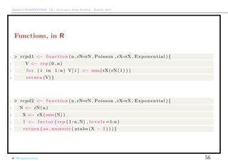 Arthur CHARPENTIER - IA - Actuariat Data Science - March, 2015
Functions, in R
1 > rcpd1 <− function (n , rN=rN . Poisson , rX=rX . Exponential ) {
2 V <− rep (0 , n)
3 f o r ( i in 1: n) V[ i ] <− sum(rX(rN (1) ) )
4 return (V) }
1 > rcpd2 <− function (n , rN=rN . Poisson , rX=rX . Exponential ) {
2 N <− rN(n)
3 X <− rX(sum(N) )
4 I <− f a c t o r ( rep ( 1 : n ,N) , l e v e l s =1:n)
5 return ( as . numeric ( xtabs (X ~ I ) ) ) }
@freakonometrics 56
 