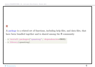 Arthur CHARPENTIER - IA - Actuariat Data Science - March, 2015
R
A package is a related set of functions, including help ﬁles, and data ﬁles, that
have been bundled together and is shared among the R community
1 > i n s t a l l . packages ( " quantreg " , dependencies=TRUE)
2 > l i b r a r y ( quantreg )
@freakonometrics 6
 