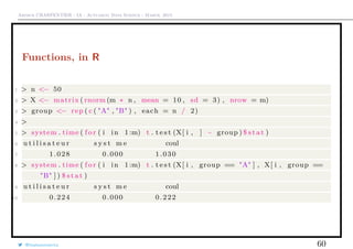 Arthur CHARPENTIER - IA - Actuariat Data Science - March, 2015
Functions, in R
1 > n <− 50
2 > X <− matrix ( rnorm (m ∗ n , mean = 10 , sd = 3) , nrow = m)
3 > group <− rep ( c ( "A" , "B" ) , each = n / 2)
4 >
5 > system . time ( f o r ( i in 1:m) t . t e s t (X[ i , ] ~ group ) $ s t a t )
6 u t i l i s a t e u r s y s t m e coul
7 1.028 0.000 1.030
8 > system . time ( f o r ( i in 1:m) t . t e s t (X[ i , group == "A" ] , X[ i , group ==
"B" ] ) $ s t a t )
9 u t i l i s a t e u r s y s t m e coul
10 0.224 0.000 0.222
@freakonometrics 60
 