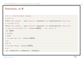 Arthur CHARPENTIER - IA - Actuariat Data Science - March, 2015
Functions, in R
1 > f <− function ( x) log ( x )
2 > f ( " x " )
3 Error in log (x ) : non−numeric argument to mathematical function
4 > try ( f ( " x " ) )
5 Error in log (x ) : non−numeric argument to mathematical function
6 > i n h e r i t s ( try ( f ( " x " ) , s i l e n t=TRUE) , " try−e r r o r " )
7 [ 1 ] TRUE
8 > x=2:4
9 > a=0
10 > try ( a<−f ( " x " ) , s i l e n t=TRUE)
11 > a
12 [ 1 ] 0
13 > try ( a<−f (x ) , s i l e n t=TRUE)
14 > a
15 [ 1 ] 0.6931472 1.0986123 1.3862944
@freakonometrics 61
 