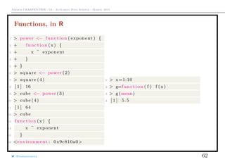 Arthur CHARPENTIER - IA - Actuariat Data Science - March, 2015
Functions, in R
1 > power <− function ( exponent ) {
2 + function (x ) {
3 + x ^ exponent
4 + }
5 + }
6 > square <− power (2)
7 > square (4)
8 [ 1 ] 16
9 > cube <− power (3)
10 > cube (4)
11 [ 1 ] 64
12 > cube
13 function ( x) {
14 x ^ exponent
15 }
16 <environment : 0x9c810a0>
1 > x=1:10
2 > g=function ( f ) f ( x )
3 > g (mean)
4 [ 1 ] 5.5
@freakonometrics 62
 