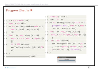 Arthur CHARPENTIER - IA - Actuariat Data Science - March, 2015
Progress Bar, in R
1 > v_x <− r u n i f (2 e4 )
2 > sqrt_x <− NULL
3 > pb <− txtProgressBar (min = 0 ,
max = total , s t y l e = 3)
4 | 0%
5 > f o r ( i in seq_along (v_x ) ) {
6 + sqrt_x <− c ( sqrt_x , sqrt (x [ i
] ) )
7 + i f ( i %% 1e3==0)
setTxtProgressBar (pb , i%/%1
e3 )
8 + }
9 |=================| 100%
1 > l i b r a r y ( t c l t k )
2 > t o t a l <− 20
3 > pb <− tkProgressBar ( t i t l e = "
progress bar " , min = 0 ,max =
total , width = 300)
4 > f o r ( i in seq_along (v_x) ) {
5 + sqrt_x <− c ( sqrt_x , sqrt (x [ i ] )
)
6 + i f ( i %% 1e3==0)
setTkProgressBar (pb , i%/%1e3
, l a b e l=paste ( round ( i%/%1e3
/ t o t a l ∗ 100 , 0) , "% done " ) )
7 + }
@freakonometrics 63
 
