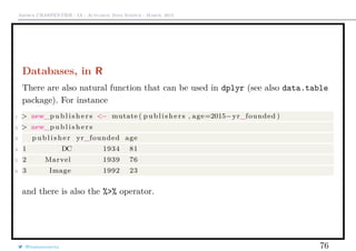 Arthur CHARPENTIER - IA - Actuariat Data Science - March, 2015
Databases, in R
There are also natural function that can be used in dplyr (see also data.table
package). For instance
1 > new_p u b l i s h e r s <− mutate ( publishers , age=2015−yr_founded )
2 > new_p u b l i s h e r s
3 publisher yr_founded age
4 1 DC 1934 81
5 2 Marvel 1939 76
6 3 Image 1992 23
and there is also the %>% operator.
@freakonometrics 76
 