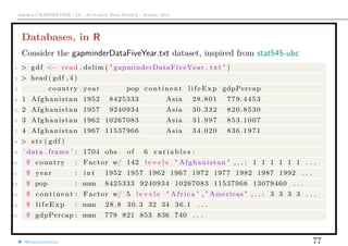 Arthur CHARPENTIER - IA - Actuariat Data Science - March, 2015
Databases, in R
Consider the gapminderDataFiveYear.txt dataset, inspired from stat545-ubc
1 > gdf <− read . delim ( " gapminderDataFiveYear . txt " )
2 > head ( gdf , 4 )
3 country year pop continent life Exp gdpPercap
4 1 Afghanistan 1952 8425333 Asia 28.801 779.4453
5 2 Afghanistan 1957 9240934 Asia 30.332 820.8530
6 3 Afghanistan 1962 10267083 Asia 31.997 853.1007
7 4 Afghanistan 1967 11537966 Asia 34.020 836.1971
8 > s t r ( gdf )
9 ’ data . frame ’ : 1704 obs . of 6 v a r i a b l e s :
10 $ country : Factor w/ 142 l e v e l s " Afghanistan " , . . : 1 1 1 1 1 1 . . .
11 $ year : i n t 1952 1957 1962 1967 1972 1977 1982 1987 1992 . . .
12 $ pop : num 8425333 9240934 10267083 11537966 13079460 . . .
13 $ continent : Factor w/ 5 l e v e l s " Africa " , " Americas " , . . : 3 3 3 3 . . .
14 $ l ife Exp : num 28.8 30.3 32 34 36.1 . . .
15 $ gdpPercap : num 779 821 853 836 740 . . .
@freakonometrics 77
 
