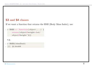 Arthur CHARPENTIER - IA - Actuariat Data Science - March, 2015
S3 and S4 classes
If we want a function that returns the BMI (Body Mass Index), use
1 > BMI3 <− function ( object , . . . ) {
return ( object $ weight ∗1e4/
object $ height ^2) }
e.g.
1 > BMI3( JohnDoe3 )
2 [ 1 ] 22.94409
@freakonometrics 8
 