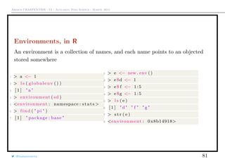 Arthur CHARPENTIER - IA - Actuariat Data Science - March, 2015
Environments, in R
An environment is a collection of names, and each name points to an objected
stored somewhere
1 > a <− 1
2 > l s ( globalenv () )
3 [ 1 ] " a "
4 > environment ( sd )
5 <environment : namespace : stats >
6 > f in d ( " pi " )
7 [ 1 ] " package : base "
1 > e <− new . env ()
2 > e$d <− 1
3 > e$ f <− 1:5
4 > e$g <− 1:5
5 > l s ( e )
6 [ 1 ] "d" " f " " g "
7 > s t r ( e )
8 <environment : 0x8b14918>
@freakonometrics 81
 