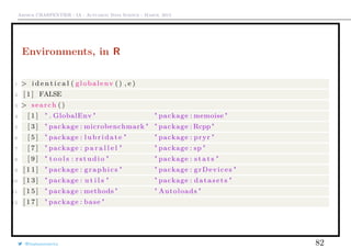 Arthur CHARPENTIER - IA - Actuariat Data Science - March, 2015
Environments, in R
1 > i d e n t i c a l ( globalenv () , e )
2 [ 1 ] FALSE
3 > search ()
4 [ 1 ] " . GlobalEnv " " package : memoise "
5 [ 3 ] " package : microbenchmark " " package : Rcpp"
6 [ 5 ] " package : l u b r i d a t e " " package : pryr "
7 [ 7 ] " package : p a r a l l e l " " package : sp "
8 [ 9 ] " t o o l s : r s t u d i o " " package : s t a t s "
9 [ 1 1 ] " package : graphics " " package : grDevices "
10 [ 1 3 ] " package : u t i l s " " package : datasets "
11 [ 1 5 ] " package : methods " " Autoloads "
12 [ 1 7 ] " package : base "
@freakonometrics 82
 