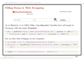 Arthur CHARPENTIER - IA - Actuariat Data Science - March, 2015
Filling Forms & Web Scrapping
As in Munzert et al. (2014, http ://eu.wiley.com) Consider here all people in
Germany with the name Feuerstein,
1 > tb <− getForm ( " http : //www. dastelefonbuch . de/ " , . params = c (kw = "
Feuerstein " ,cmd = " search " , ao1 = " 1 " , reccount = " 2000 " ) )
Let us store that webpage on our computer
1 > write ( tb , f i l e = " phonebook_f e u e r s t e i n . html " )
2 > tb_parse <− htmlParse ( " phonebook_f e u e r s t e i n . html " , encoding = "UTF
−8" )
1 > xpath <− " // ul / l i /a [ contains ( text () , ’ Privat ’ ) ] "
@freakonometrics 83
 