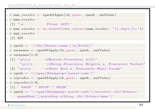 Arthur CHARPENTIER - IA - Actuariat Data Science - March, 2015
2 > num_r e s u l t s <− xpathSApply ( tb_parse , xpath , xmlValue )
3 > num_r e s u l t s
5 [ 1 ] " n Privat (637) "
6 > num_r e s u l t s <− as . numeric ( s t r_extract (num_r e s u l t s , " [ [ : d i g i t : ] ] + " ) )
7 > num_r e s u l t s
8 [ 1 ] 637
1 > xpath <− " // div [ @class =’name ’ ] /a [ @ t i t l e ] "
2 > surnames <− xpathSApply ( tb_parse , xpath , xmlValue )
3 > surnames [ 1 : 3 ]
4 [ 1 ] " n t  t  tBertsch−Feuerstein L i l l i "
" n t  t  tBierig −Feuerstein B r i g i t t e u . Feuerstein Norbert "
5 [ 3 ] " n t  t  tBlatt Karl u . Feuerstein −Blatt Ursula "
6 > xpath <− " //span [ @itemprop=’ postal −code ’ ] "
7 > zipcodes <− xpathSApply ( tb_parse , xpath , xmlValue )
8 > zipcodes [ 1 : 3 ]
9 [ 1 ] " 64625 " " 68549 " " 68526 "
10 > xpath <− " //span [ @itemprop=’ postal −code ’ ] / ancestor : : div [ @class =’
popupMenu ’ ] / preceding−s i b l i n g : : div [ @class =’name ’ ] "
@freakonometrics 84
 