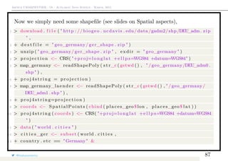 Arthur CHARPENTIER - IA - Actuariat Data Science - March, 2015
Now we simply need some shapeﬁle (see slides on Spatial aspects),
1 > download . f i l e ( " http : // biogeo . ucdavis . edu/data/gadm2/shp/DEU_adm. zip
" ,
2 + d e s t f i l e = " geo_germany/ ger_shape . zip " )
3 > unzip ( " geo_germany/ ger_shape . zip " , exdir = " geo_germany " )
4 > p r o j e c t i o n <− CRS( "+proj=l o n g l a t +e l l p s=WGS84 +datum=WGS84" )
5 > map_germany <− readShapePoly ( s t r_c ( getwd () , " /geo_germany/DEU_adm0 .
shp " ) ,
6 + p r o j 4 s t r i n g = p r o j e c t i o n )
7 > map_germany_laender <− readShapePoly ( s t r_c ( getwd () , " /geo_germany/
DEU_adm1 . shp " ) ,
8 + p r o j 4 s t r i n g=p r o j e c t i o n )
9 > coords <− SpatialPoints ( cbind ( places_geo$ lon , places_geo$ l a t ) )
10 > p r o j 4 s t r i n g ( coords ) <− CRS( "+proj=l o n g l a t +e l l p s=WGS84 +datum=WGS84
" )
11 > data ( " world . c i t i e s " )
12 > c i t i e s_ger <− subset ( world . c i t i e s ,
13 + country . etc == "Germany" &
@freakonometrics 87
 