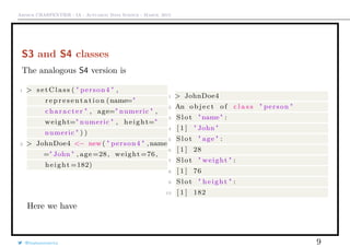 Arthur CHARPENTIER - IA - Actuariat Data Science - March, 2015
S3 and S4 classes
The analogous S4 version is
1 > s e t C l a s s ( " person4 " ,
r e p r e s e n t a t i o n (name="
character " , age=" numeric " ,
weight=" numeric " , height="
numeric " ) )
2 > JohnDoe4 <− new( " person4 " ,name
=" John " , age =28, weight =76,
height =182)
Here we have
1 > JohnDoe4
2 An object of c l a s s " person "
3 Slot "name" :
4 [ 1 ] " John "
5 Slot " age " :
6 [ 1 ] 28
7 Slot " weight " :
8 [ 1 ] 76
9 Slot " height " :
10 [ 1 ] 182
@freakonometrics 9
 