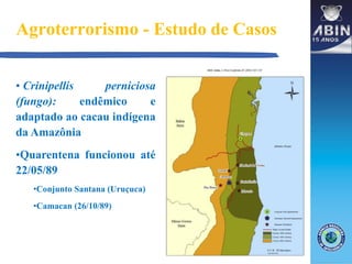 Agroterrorismo - Estudo de Casos
• Crinipellis perniciosa
(fungo): endêmico e
adaptado ao cacau indígena
da Amazônia
•Quarentena funcionou até
22/05/89
•Conjunto Santana (Uruçuca)
•Camacan (26/10/89)
 