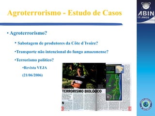 Agroterrorismo - Estudo de Casos
• Agroterrorismo?
• Sabotagem de produtores da Côte d´Ivoire?
•Transporte não intencional do fungo amazonense?
•Terrorismo político?
•Revista VEJA
(21/06/2006)
 