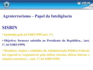 Agroterrorismo – Papel da Inteligência
SISBIN
• Instituído pela lei 9.883/1999 (art. 1º)
• Objetivo: fornecer subsídio ao Presidente da República... (art.
1º, lei 9.883/1999)
• Membros: órgãos e entidades da Administração Pública Federal,
em especial os responsáveis pela defesa externa, defesa interna e
relações exteriores… (art. 1º, lei 9.883/1999)
 
