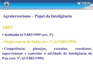 Agroterrorismo – Papel da Inteligência
ABIN
• Instituída lei 9.883/1999 (art. 3º)
• Órgão central do Sisbin (art. 3º, lei 9.883/1999)
• Competência: planejar, executar, coordenar,
supervisionar e controlar a atividade de Inteligência do
País (art. 3º, lei 9.883/1999)
 