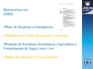 Bioterrorism Act
(2002)
•Plano de Resposta a Emergências
•Vigilância em Saúde (prevenção e controle)
•Proteção de Estruturas Estratégicas (Agricultura e
Fornecimento de Água) HSPD-7/2003
•Defesa de Alimentos (Food Defense)
 
