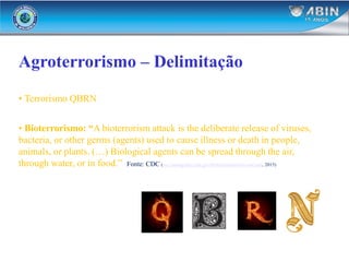 Agroterrorismo – Delimitação
• Terrorismo QBRN
• Bioterrorismo: “A bioterrorism attack is the deliberate release of viruses,
bacteria, or other germs (agents) used to cause illness or death in people,
animals, or plants. (…) Biological agents can be spread through the air,
through water, or in food.” Fonte: CDC (http://emergency.cdc.gov/bioterrorism/overview.asp, 2015)
 