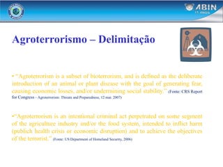 Agroterrorismo – Delimitação
• “Agroterrorism is a subset of bioterrorism, and is defined as the deliberate
introduction of an animal or plant disease with the goal of generating fear,
causing economic losses, and/or undermining social stability.” (Fonte: CRS Report
for Congress – Agroterrorism: Threats and Preparedness, 12 mar. 2007)
•“Agroterrorism is an intentional criminal act perpetrated on some segment
of the agriculture industry and/or the food system, intended to inflict harm
(publich health crisis or economic disruption) and to achieve the objectives
of the terrorist.” (Fonte: US Department of Homeland Security, 2006)
 