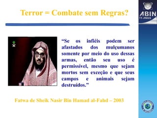 Terror = Combate sem Regras?
“Se os infiéis podem ser
afastados dos mulçumanos
somente por meio do uso dessas
armas, então seu uso é
permissível, mesmo que sejam
mortos sem exceção e que seus
campos e animais sejam
destruídos.”
Fatwa de Sheik Nasir Bin Hamad al-Fahd – 2003
 