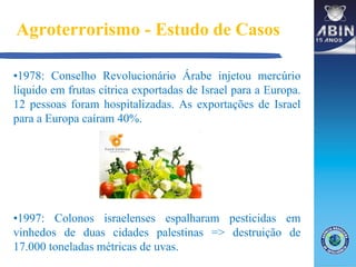 Agroterrorismo - Estudo de Casos
•1978: Conselho Revolucionário Árabe injetou mercúrio
líquido em frutas cítrica exportadas de Israel para a Europa.
12 pessoas foram hospitalizadas. As exportações de Israel
para a Europa caíram 40%.
•1997: Colonos israelenses espalharam pesticidas em
vinhedos de duas cidades palestinas => destruição de
17.000 toneladas métricas de uvas.
 