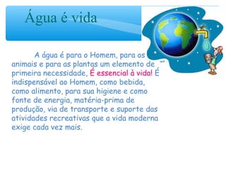 Água é vida
A água é para o Homem, para os
animais e para as plantas um elemento de
primeira necessidade, É essencial à vida! É
indispensável ao Homem, como bebida,
como alimento, para sua higiene e como
fonte de energia, matéria-prima de
produção, via de transporte e suporte das
atividades recreativas que a vida moderna
exige cada vez mais.
 