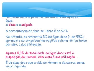 No nosso planeta podemos encontrar dois tipos de
água:
a doce e a salgada.
A percentagem de água na Terra é de 97%.
No entanto, os restantes 3% de água doce (+ de 99%)
apresenta-se congelada nas regiões polares dificultando
por isso, a sua utilização.
Apenas 0,3% da totalidade da água doce está à
disposição do Homem, com vista à sua utilização.
É da água doce que a vida do Homem e de outros seres
vivos depende.
 