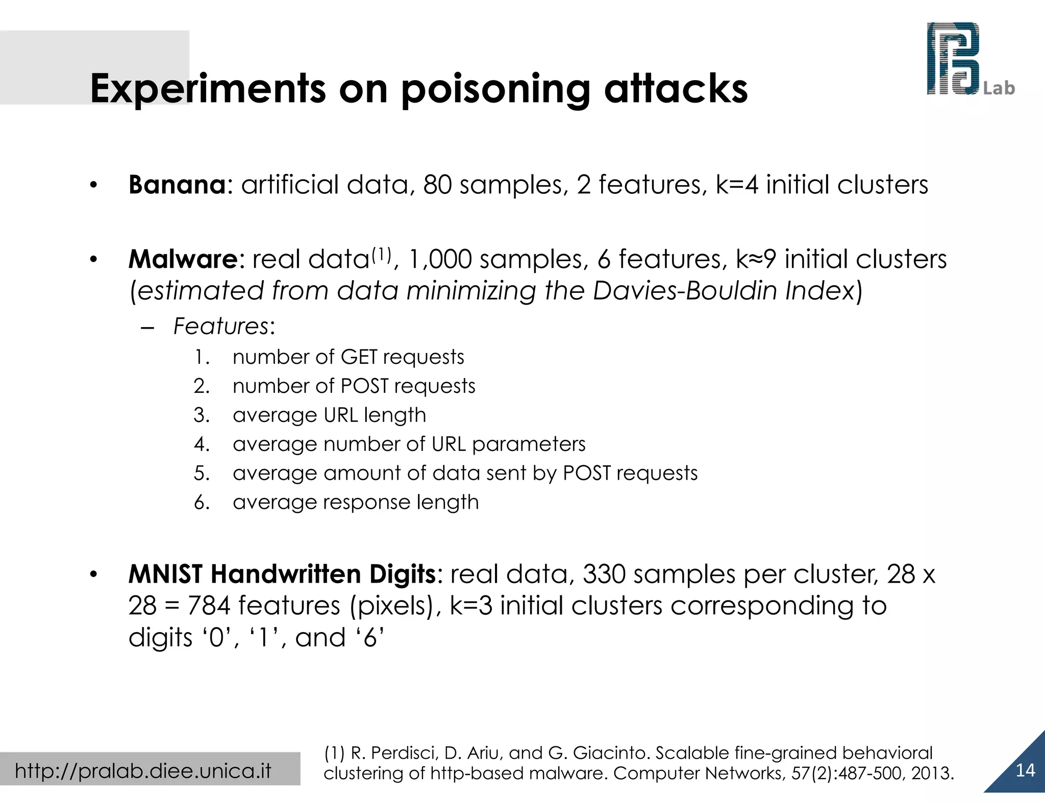  

Experiments on poisoning attacks
• 

Banana: artificial data, 80 samples, 2 features, k=4 initial clusters

• 

Malware: real data(1), 1,000 samples, 6 features, k≈9 initial clusters
(estimated from data minimizing the Davies-Bouldin Index)
–  Features:
1. 
2. 
3. 
4. 
5. 
6. 

• 

number of GET requests
number of POST requests
average URL length
average number of URL parameters
average amount of data sent by POST requests
average response length

MNIST Handwritten Digits: real data, 330 samples per cluster, 28 x
28 = 784 features (pixels), k=3 initial clusters corresponding to
digits ‘0’, ‘1’, and ‘6’

http://pralab.diee.unica.it

(1) R. Perdisci, D. Ariu, and G. Giacinto. Scalable fine-grained behavioral
clustering of http-based malware. Computer Networks, 57(2):487-500, 2013.

14	
  

 