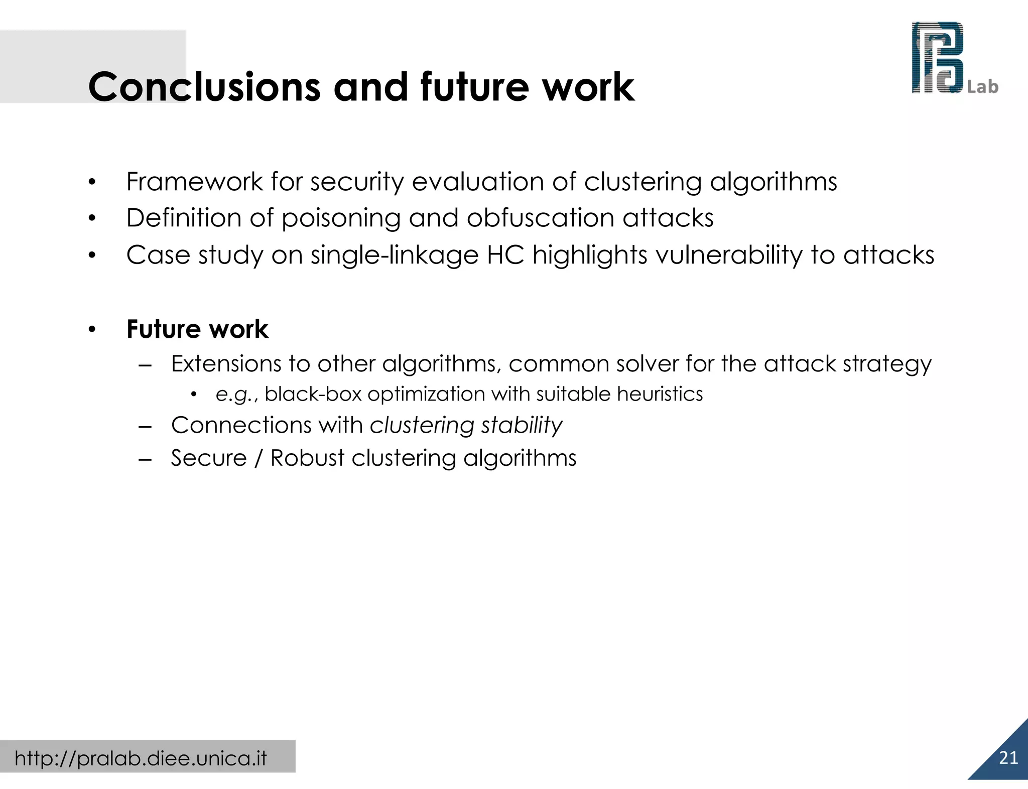  

Conclusions and future work
• 
• 
• 

Framework for security evaluation of clustering algorithms
Definition of poisoning and obfuscation attacks
Case study on single-linkage HC highlights vulnerability to attacks

• 

Future work
–  Extensions to other algorithms, common solver for the attack strategy
•  e.g., black-box optimization with suitable heuristics

–  Connections with clustering stability
–  Secure / Robust clustering algorithms

http://pralab.diee.unica.it

21	
  

 