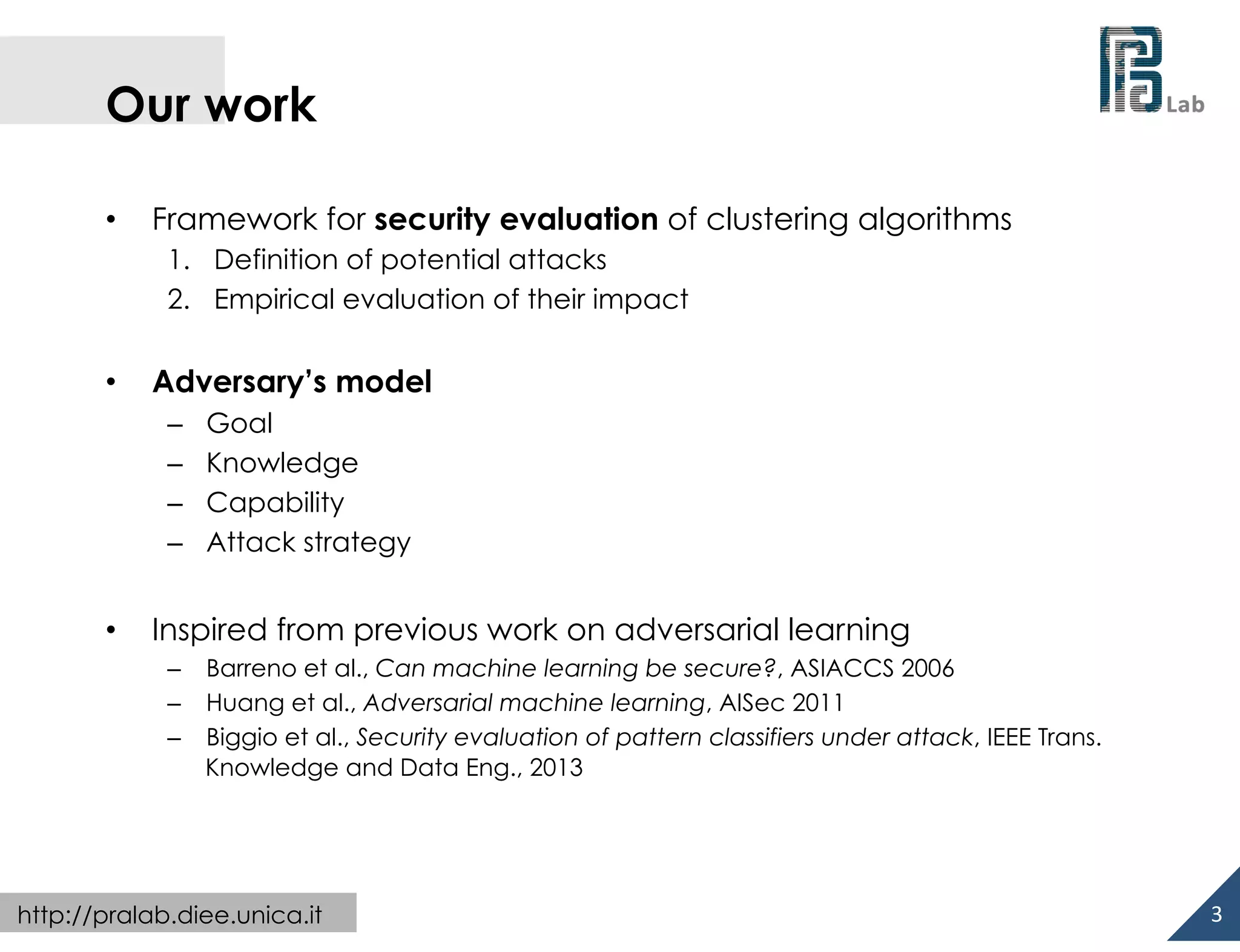  

Our work
• 

Framework for security evaluation of clustering algorithms
1.  Definition of potential attacks
2.  Empirical evaluation of their impact

• 

Adversary’s model
– 
– 
– 
– 

• 

Goal
Knowledge
Capability
Attack strategy

Inspired from previous work on adversarial learning
–  Barreno et al., Can machine learning be secure?, ASIACCS 2006
–  Huang et al., Adversarial machine learning, AISec 2011
–  Biggio et al., Security evaluation of pattern classifiers under attack, IEEE Trans.
Knowledge and Data Eng., 2013

http://pralab.diee.unica.it

3	
  

 