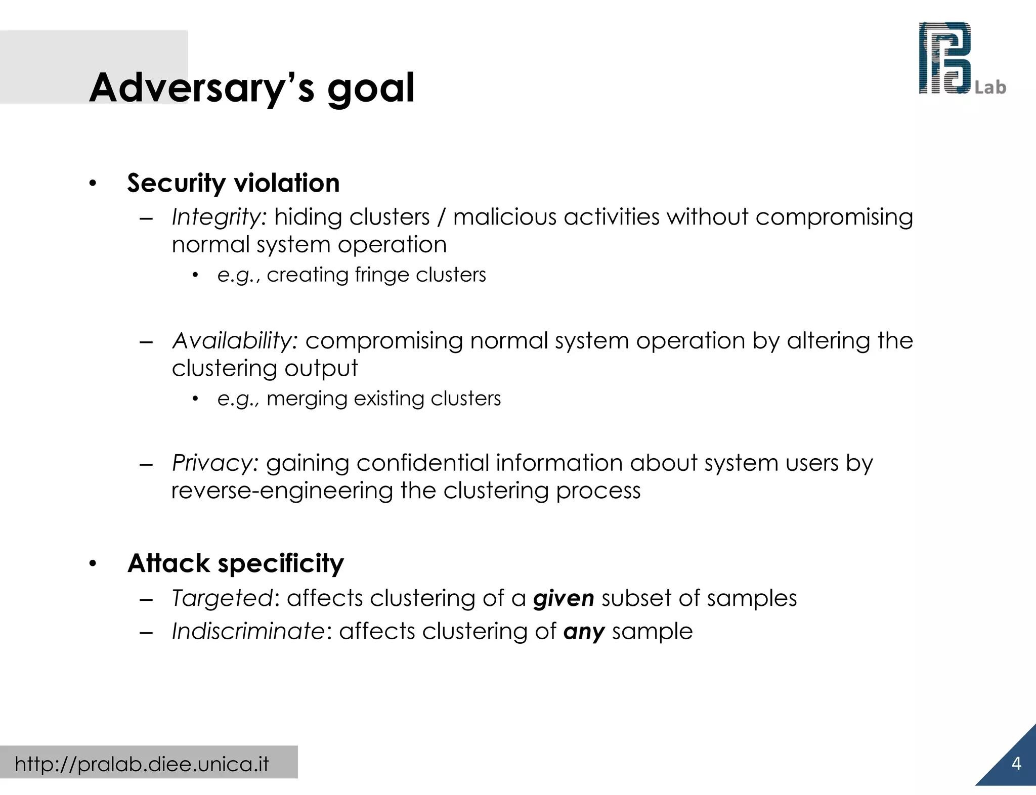  

Adversary’s goal
• 

Security violation
–  Integrity: hiding clusters / malicious activities without compromising
normal system operation
•  e.g., creating fringe clusters

–  Availability: compromising normal system operation by altering the
clustering output
•  e.g., merging existing clusters

–  Privacy: gaining confidential information about system users by
reverse-engineering the clustering process

• 

Attack specificity
–  Targeted: affects clustering of a given subset of samples
–  Indiscriminate: affects clustering of any sample

http://pralab.diee.unica.it

4	
  

 