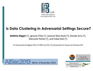Pattern Recognition
and Applications Lab

Is Data Clustering in Adversarial Settings Secure?
Ba#sta	
  Biggio	
  (1),	
  Ignazio	
  Pillai	
  (1),	
  Samuel	
  Rota	
  Bulò	
  (2),	
  Davide	
  Ariu	
  (1),	
  
Marcello	
  Pelillo	
  (3),	
  and	
  Fabio	
  Roli	
  (1)	
  
	
  
(1)	
  Università	
  di	
  Cagliari	
  (IT);	
  (2)	
  FBK-­‐irst	
  (IT);	
  (3)	
  Università	
  Ca’	
  Foscari	
  di	
  Venezia	
  (IT)	
  

	
  

	
  	
  	
  	
  	
  	
  	
  	
  	
  	
  	
  	
  	
  	
  	
  	
  

Berlin,	
  4	
  November	
  2013	
  

University
of Cagliari, Italy
	
  

Department of
Electrical and Electronic
Engineering

 