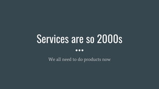 Services are so 2000s
We all need to do products now
 