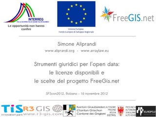 Le opportunità non hanno
         confini




                                  Simone Aliprandi
                           www.aliprandi.org – www.arraylaw.eu



                 Strumenti giuridici per l'open data:
                             le licenze disponibili e
                 le scelte del progetto FreeGis.net

                           SFScon2012, Bolzano – 16 novembre 2012
 
