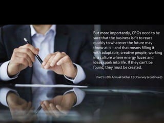 1212
But more importantly, CEOs need to be
sure that the business is fit to react
quickly to whatever the future may
throw at it – and that means filling it
with adaptable, creative people, working
in a culture where energy fizzes and
ideas spark into life. If they can’t be
found, they must be created.
PwC’s 18th Annual Global CEO Survey (continued)
 