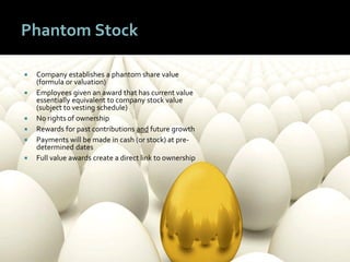 3030
Phantom Stock
 Company establishes a phantom share value
(formula or valuation)
 Employees given an award that has current value
essentially equivalent to company stock value
(subject to vesting schedule)
 No rights of ownership
 Rewards for past contributions and future growth
 Payments will be made in cash (or stock) at pre-
determined dates
 Full value awards create a direct link to ownership
 