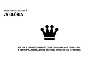DESENVOLVIMENTO   2
/A GLÓRIA




          POR FIM, ALEX CONSEGUIU NÃO SÓ EVITAR O FECHAMENTO DA FÁBRICA, MAS
          A SUA PRÓPRIA ASCENSÃO COMO DIRETOR DA DIVISÃO INTEIRA (3 FÁBRICAS).
 