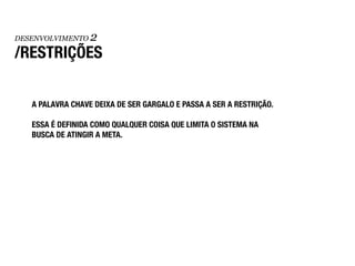 DESENVOLVIMENTO   2
/RESTRIÇÕES

   A PALAVRA CHAVE DEIXA DE SER GARGALO E PASSA A SER A RESTRIÇÃO.

   ESSA É DEFINIDA COMO QUALQUER COISA QUE LIMITA O SISTEMA NA
   BUSCA DE ATINGIR A META.
 
