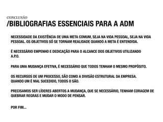 CONCLUSÃO

/BIBLIOGRAFIAS ESSENCIAIS PARA A ADM
 NECESSIDADE DA EXISTÊNCIA DE UMA META COMUM, SEJA NA VIDA PESSOAL, SEJA NA VIDA
 PESSOAL. OS OBJETIVOS SÓ SE TORNAM REALIDADE QUANDO A META É ENTENDIDA.

 É NECESSÁRIO EMPENHO E DEDICAÇÃO PARA O ALCANCE DOS OBJETIVOS UTILIZANDO
 A.P.O.

 PARA UMA MUDANÇA EFETIVA, É NECESSÁRIO QUE TODOS TENHAM O MESMO PROPÓSITO.

 OS RECURSOS DE UM PROCESSO, SÃO COMO A DIVISÃO ESTRUTURAL DA EMPRESA.
 QUANDO UM É MAL SUCEDIDO, TODOS O SÃO.

 PRECISAMOS SER LÍDERES ABERTOS A MUDANÇA, QUE SE NECESSÁRIO, TENHAM CORAGEM DE
 QUEBRAR REGRAS E MUDAR O MODO DE PENSAR.


 POR FIM...
 